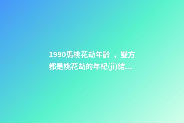 1990馬桃花劫年齡，雙方都是桃花劫的年紀(jì)結(jié)局會怎么樣 90年馬的婚姻劫難，90年屬馬的三大坎-第1張-觀點-玄機派